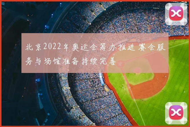 北京2022年奥运会筹办推进 赛会服务与场馆准备持续完善
