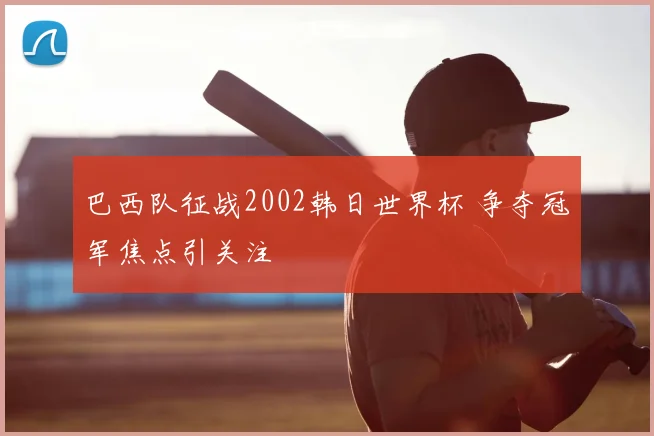 巴西队征战2002韩日世界杯 争夺冠军焦点引关注