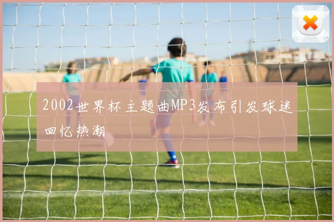 2002世界杯主题曲MP3发布引发球迷回忆热潮