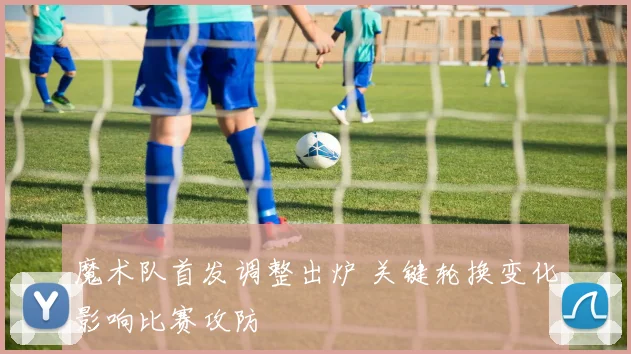 魔术队首发调整出炉 关键轮换变化影响比赛攻防