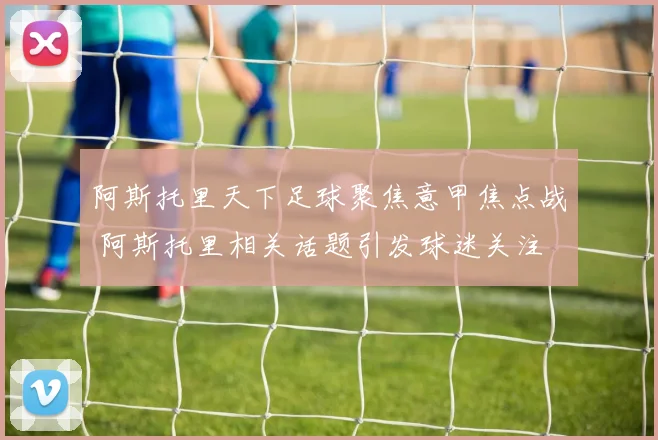 阿斯托里天下足球聚焦意甲焦点战 阿斯托里相关话题引发球迷关注