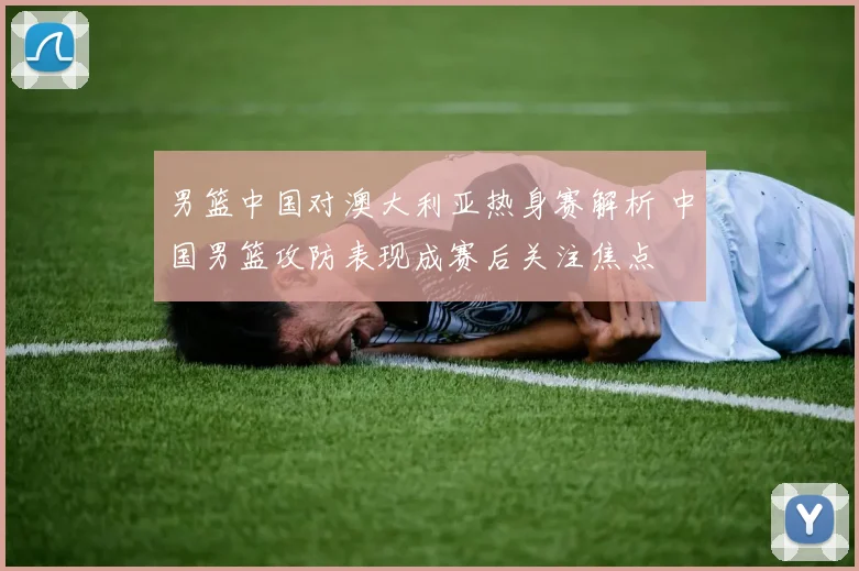 男篮中国对澳大利亚热身赛解析 中国男篮攻防表现成赛后关注焦点