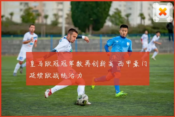 皇马欧冠冠军数再创新高 西甲豪门延续欧战统治力