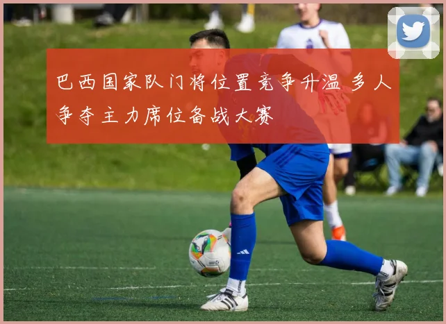 巴西国家队门将位置竞争升温 多人争夺主力席位备战大赛