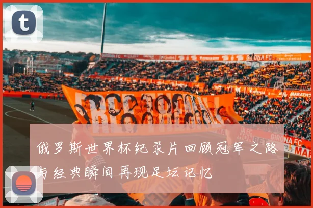 俄罗斯世界杯纪录片回顾冠军之路与经典瞬间再现足坛记忆
