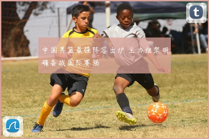 中国男篮最强阵容出炉 主力框架明确备战国际赛场