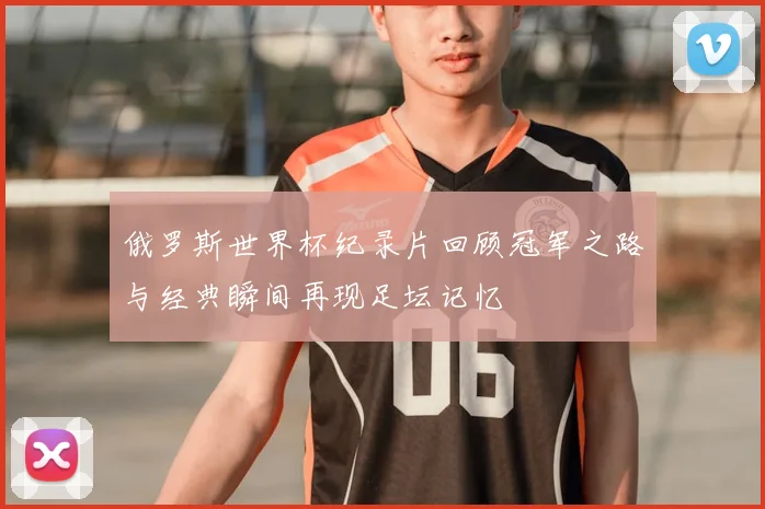 俄罗斯世界杯纪录片回顾冠军之路与经典瞬间再现足坛记忆