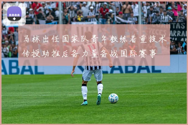 马林出任国家队青年教练着重技术传授助推后备力量备战国际赛事