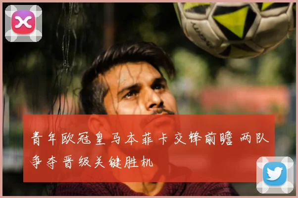 青年欧冠皇马本菲卡交锋前瞻 两队争夺晋级关键胜机