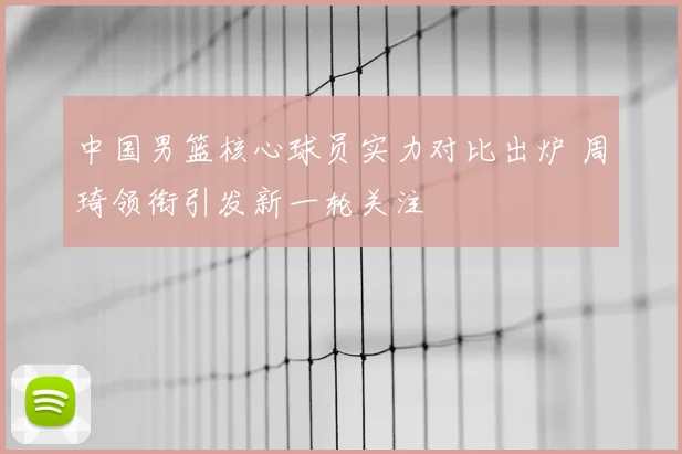 中国男篮核心球员实力对比出炉 周琦领衔引发新一轮关注