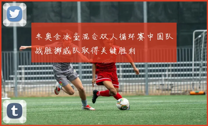 冬奥会冰壶混合双人循环赛中国队战胜挪威队取得关键胜利