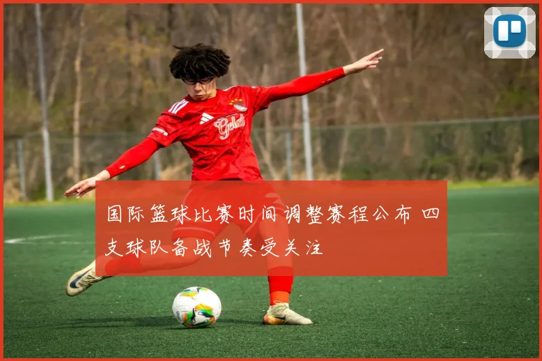 国际篮球比赛时间调整赛程公布 四支球队备战节奏受关注
