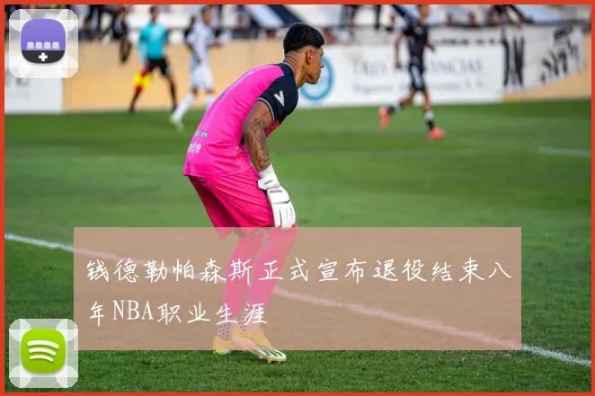 钱德勒帕森斯正式宣布退役结束八年NBA职业生涯