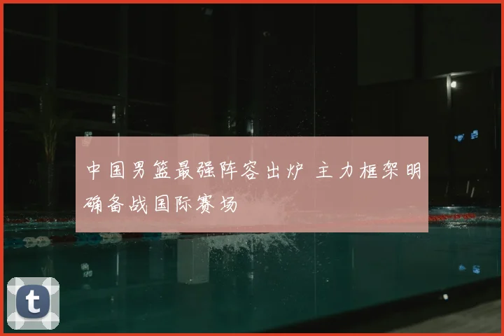 中国男篮最强阵容出炉 主力框架明确备战国际赛场