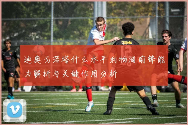 迪奥戈若塔什么水平利物浦前锋能力解析与关键作用分析