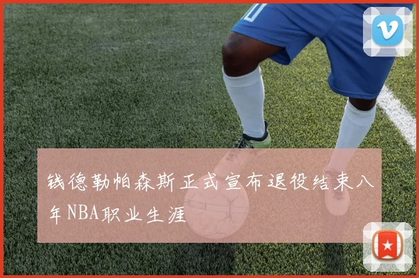 钱德勒帕森斯正式宣布退役结束八年NBA职业生涯