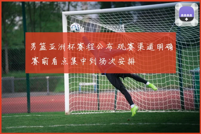 男篮亚洲杯赛程公布 观赛渠道明确 赛前看点集中到场次安排