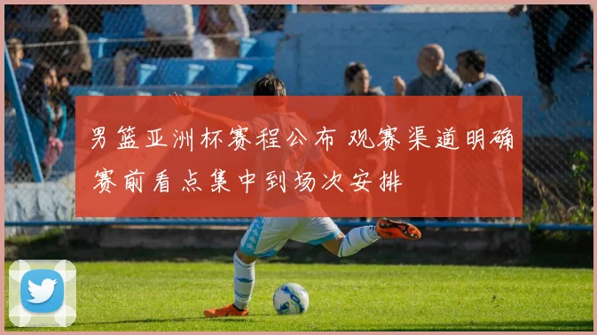 男篮亚洲杯赛程公布 观赛渠道明确 赛前看点集中到场次安排