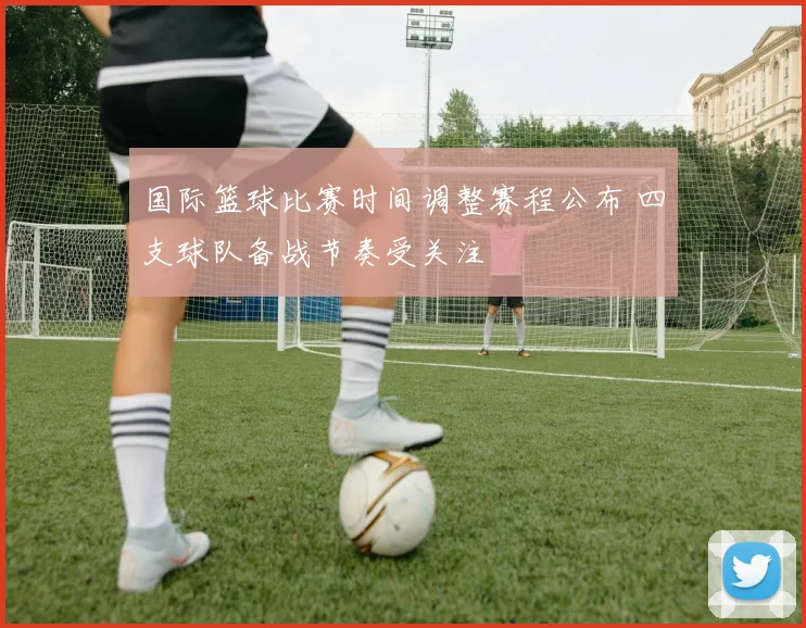 国际篮球比赛时间调整赛程公布 四支球队备战节奏受关注