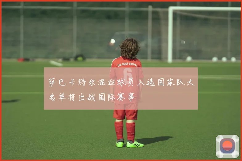 萨巴卡玛尔混血球员入选国家队大名单将出战国际赛事