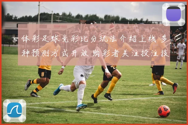 体彩足球竞彩比分玩法介绍上线 多种预测方式开放 购彩者关注投注技巧
