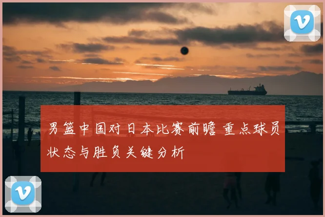 男篮中国对日本比赛前瞻 重点球员状态与胜负关键分析