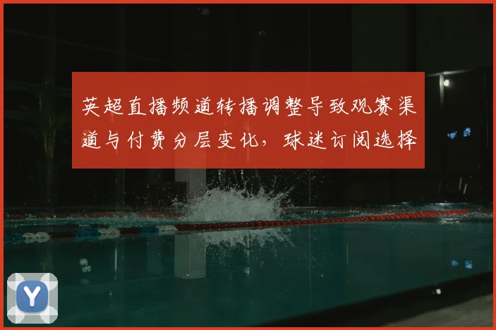 英超直播频道转播调整导致观赛渠道与付费分层变化，球迷订阅选择引关注