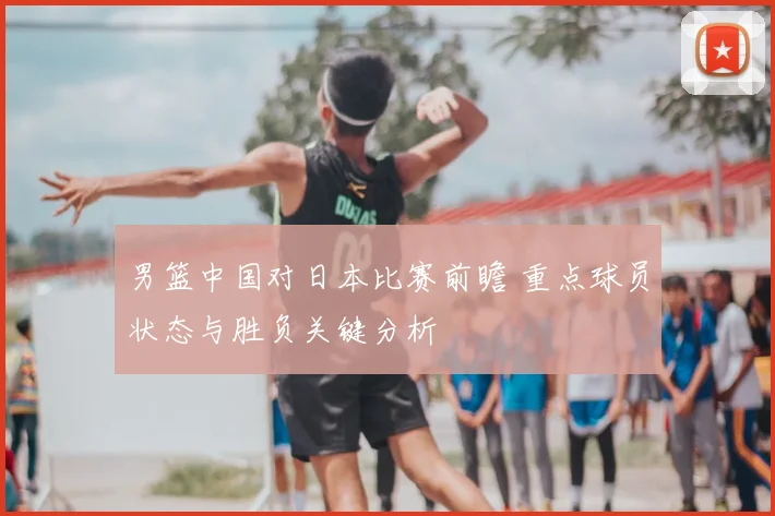 男篮中国对日本比赛前瞻 重点球员状态与胜负关键分析